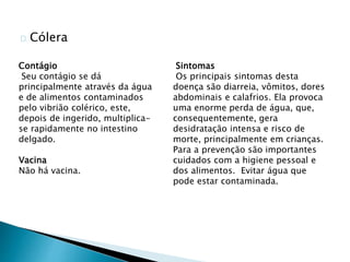 Cólera
Contágio
Seu contágio se dá
principalmente através da água
e de alimentos contaminados
pelo vibrião colérico, este,
depois de ingerido, multiplica-
se rapidamente no intestino
delgado.
Vacina
Não há vacina.
Sintomas
Os principais sintomas desta
doença são diarreia, vômitos, dores
abdominais e calafrios. Ela provoca
uma enorme perda de água, que,
consequentemente, gera
desidratação intensa e risco de
morte, principalmente em crianças.
Para a prevenção são importantes
cuidados com a higiene pessoal e
dos alimentos. Evitar água que
pode estar contaminada.
 
