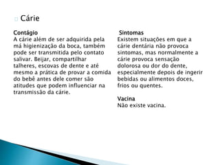 Cárie
Contágio
A cárie além de ser adquirida pela
má higienização da boca, também
pode ser transmitida pelo contato
salivar. Beijar, compartilhar
talheres, escovas de dente e até
mesmo a prática de provar a comida
do bebê antes dele comer são
atitudes que podem influenciar na
transmissão da cárie.
Sintomas
Existem situações em que a
cárie dentária não provoca
sintomas, mas normalmente a
cárie provoca sensação
dolorosa ou dor do dente,
especialmente depois de ingerir
bebidas ou alimentos doces,
frios ou quentes.
Vacina
Não existe vacina.
 