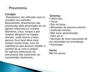 Pneumonia
Sintomas
• Febre alta;
• Tosse;
• Dor no tórax;
• Alterações da pressão arterial;
• Confusão mental;
• Mal-estar generalizado;
• Falta de ar;
• Secreção de muco purulento de
cor amarelada ou esverdeada;
• Prostração.
Vacina
Não há vacina.
Contágio
Pneumonias são infecções que se
instalam nos pulmões.
Basicamente, pneumonias são
provocadas pela penetração de um
agente infeccioso ou irritante
(bactérias, vírus, fungos e por
reações alérgicas) no espaço
alveolar, onde ocorre a troca
gasosa. Esse local deve estar
sempre muito limpo, livre de
substâncias que possam impedir o
contato do ar com o sangue.
Os agentes infecciosos da
pneumonia não costumam ser
transmitidos facilmente.
 
