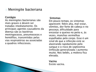 Meningite bacteriana
Sintomas
Em pouco tempo, os sintomas
aparecem: febre alta, mal-estar,
vômitos, dor forte de cabeça e no
pescoço, dificuldade para
encostar o queixo no peito e, às
vezes, manchas vermelhas
espalhadas pelo corpo. Esse é um
sinal de que a infecção está se
alastrando rapidamente pelo
sangue e o risco de septicemia
(infecção generalizada ) aumenta
muito. Nos bebês, a moleira fica
elevada.
Vacina
Existe vacina.
Contágio
As meningites bacterianas são
mais graves e devem ser
tratadas imediatamente. Os
principais agentes causadores da
doença são as bactérias
meningococos, pneumococos e
hemófilos, transmitidas pelas
vias respiratórias ou associadas
a quadros infecciosos.
 