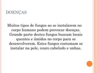 DOENÇAS Muitos tipos de fungos ao se instalarem no corpo humano podem provocar doenças. Grande parte destes fungos buscam locais quentes e úmidos no corpo para se desenvolverem. Estes fungos costumam se instalar na pele, couro cabeludo e unhas. 