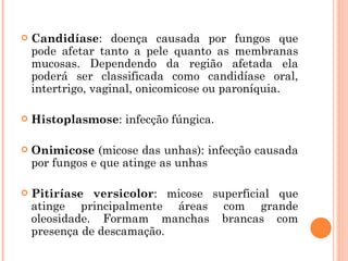 Candidíase : doença causada por fungos que pode afetar tanto a pele quanto as membranas mucosas. Dependendo da região afetada ela poderá ser classificada como candidíase oral, intertrigo, vaginal, onicomicose ou paroníquia.  Histoplasmose : infecção fúngica.  Onimicose  (micose das unhas): infecção causada por fungos e que atinge as unhas Pitiríase versicolor : micose superficial que atinge principalmente áreas com grande oleosidade. Formam manchas brancas com presença de descamação. 