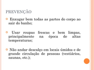PREVENÇÃO Enxugar bem todas as partes do corpo ao sair do banho;  Usar roupas frescas e bem limpas, principalmente na época de altas temperaturas;  Não andar descalço em locais úmidos e de grande circulação de pessoas (vestiários, saunas, etc.);  