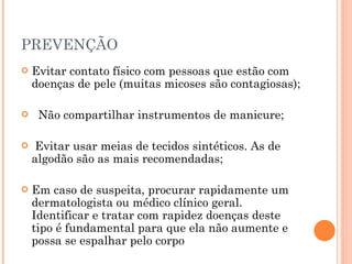PREVENÇÃO Evitar contato físico com pessoas que estão com doenças de pele (muitas micoses são contagiosas); Não compartilhar instrumentos de manicure;  Evitar usar meias de tecidos sintéticos. As de algodão são as mais recomendadas;  Em caso de suspeita, procurar rapidamente um dermatologista ou médico clínico geral. Identificar e tratar com rapidez doenças deste tipo é fundamental para que ela não aumente e possa se espalhar pelo corpo 