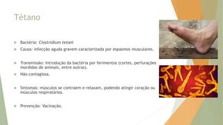 Tétano
 Bactéria: Clostridium tetani
 Causa: infecção aguda gravem caracterizada por espasmos musculares.
 Transmissão: Introdução da bactéria por ferimentos (cortes, perfurações
mordidas de animais, entre outras).
 Não contagiosa.
 Sintomas: músculos se contraem e relaxam, podendo atingir coração ou
músculos respiratórios.
 Prevenção: Vacinação.
 