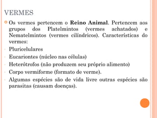 VERMES


-

Os vermes pertencem o Reino Animal. Pertencem aos
grupos dos Platelmintos (vermes achatados) e
Nematelmintos (vermes cilíndricos). Características do
vermes:
Pluricelulares
Eucariontes (núcleo nas células)
Heterótrofos (não produzem seu próprio alimento)
Corpo vermiforme (formato de verme).
Algumas espécies são de vida livre outras espécies são
parasitas (causam doenças).

 