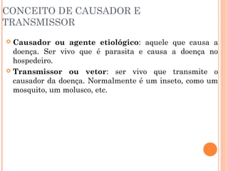 CONCEITO DE CAUSADOR E
TRANSMISSOR
Causador ou agente etiológico: aquele que causa a
doença. Ser vivo que é parasita e causa a doença no
hospedeiro.
 Transmissor ou vetor: ser vivo que transmite o
causador da doença. Normalmente é um inseto, como um
mosquito, um molusco, etc.


 