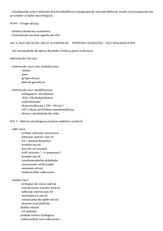 - atualmente com o advento dos tromboliticos e pesquisas de neuroprotetores, existe a preocupação em
se limitar a lesão neurológica.
RTPA – Droga eficaz
- efeitos colaterais aceitáveis
- tratamento em fase aguda do AVC.
AVC E SUAS RELAÇÕES SOCIO-ECONOMICAS - EPIDEMIA SILENCIOSA – DÇA NEGLIGENCIADA
- Há necessidade de apoio do poder Pública para a doença.
PREVENÇÃO DO AVC
- Fatores de risco não modificaveis
- idade
- sexo
- grupo etnico
- fatores geneticos
- Fatores de risco modificaveis
- tabagismo, alcoolismo
- HAS, DM dislipidemia
- sedentarismo
- dças cardíacas ( fibr. Atrial )
- AIT e dças carotídeas assintomáticas.
- stress & qualidade de vida.
AVC I – fatores cardiogenicos para embolia cerebral
- alto risco
- protese valvular mecanica
- estenose mitral com FA
- FA + miocardiopatia
- trombo em AE
- dça do nó sinusal
- IAM recente ( < 4 semanas )
- trombo em VE
- cardiomiopatia dilatada
- aneurisma ventricular
- mixama atrial
- endocardite infecciosa.
- médio risco
- prolapso de valva mitral
- calcificação anular mitral
- estenose mitral sem FA
- turbulencia em AE
- aneurisma do septo atrial
- forame oval patente
flutter atrial
- FA isolada
protese valvar biologica
endocardite nao infecciosa ....

 