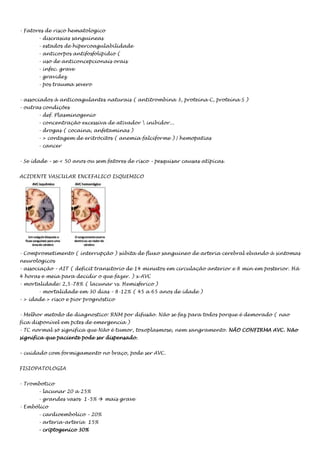 - Fatores de risco hematologico
- discrasias sanguineas
- estados de hipercoagulabilidade
- anticorpos antifosfolipidio (
- uso de anticoncepcionais orais
- infec. grave
- gravidez
- pos trauma severo
- associados à anticoagulantes naturais ( antitrombina 3, proteina C, proteína S )
- outras condições
- def. Plasminogenio
- concentração excessiva de ativador  inibidor...
- drogas ( cocaina, anfetaminas )
- > contagem de eritrócitos ( anemia falciforme ) | hemopatias
- cancer
- Se idade – se < 50 anos ou sem fatores de risco – pesquisar causas atípicas.
ACIDENTE VASCULAR ENCEFALICO ISQUEMICO

- Comprometimento ( interrupção ) súbita de fluxo sanguineo de arteria cerebral elvando à sintomas
neurologicos
- associação – AIT ( deficit transitorio de 14 minutos em circulação anterior e 8 min em posterior. Há
4 horas e meia para decidir o que fazer. ) x AVC
- mortalidade: 2,5-78% ( lacunar vs. Hemisferico )
- mortalidade em 30 dias – 8-12% ( 45 a 65 anos de idade )
- > idade > risco e pior prognóstico
- Melhor metodo de diagnostico: RNM por difusão. Não se faz para todos porque é demorado ( nao
fica disponível em pctes de emergencia )
- TC normal só significa que Não é tumor, toxoplasmose, nem sangramento. NÃO CONFIRMA AVC. Não
significa que paciente pode ser dispensado.
- cuidado com formigamento no braço, pode ser AVC.
FISIOPATOLOGIA
- Trombotico
- lacunar 20 a 25%
- grandes vasos 1-5%  mais grave
- Embólico
- cardioembolico – 20%
- arteria-arteria 15%
- criptogenico 30%

 