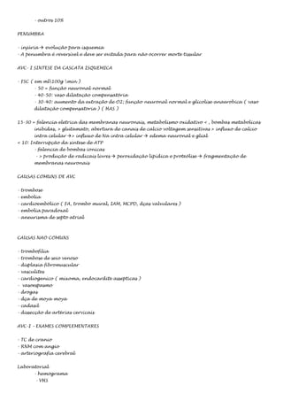 - outros 10%
PENUMBRA
- injúria  evolução para isquemia
- A penumbra é reversível e deve ser evitada para não ocorrer morte tissular
AVC- I SINTESE DA CASCATA ISQUEMICA
- FSC ( em ml100g min )
- 50 = função neuronal normal
- 40-50: vaso dilatação compensatória
- 30-40: aumento da extração de O2; função neuronal normal e glicolise anaerobica ( vaso
dilatação compensatoria ) ( HAS )
15-30 = falencia eletrica das membranas neuronais, metabolismo oxidativo < , bombas metabolicas
inibidas, > glutamato, abertura de canais de calcio voltagem sensitivas > influxo de calcio
intra celular > influxo de Na intra celular  edema neuronal e glial
< 10: Interrupção da sintese de ATP
- falencia de bombas ionicas
- > produção de radicais livres  peroxidação lipídica e proteólise  fragmentação de
membranas neuronais
CAUSAS COMUNS DE AVC
- trombose
- embolia
- cardioembólico ( FA, trombo mural, IAM, MCPD, dças valvulares )
- embolia paradoxal
- aneurisma de septo atrial

CAUSAS NAO COMUNS
- trombofilia
- trombose de seio venoso
- displasia fibromuscular
- vasculites
- cardiogenico ( mixoma, endocardite assepticas )
- vasoespasmo
- drogas
- dça de moya moya
- cadasil
- dissecção de artérias cervicais
AVC-I – EXAMES COMPLEMENTARES
- TC de cranio
- RNM com angio
- arteriografia cerebral
Laboratorial
- hemograma
- VHS

 