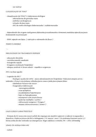 - ver outros!
CLASSIFICAÇÃO DE TOAST
- classificação de TOAST  determina etiologia
- aterosclerose de grandes vasos
- embolia cardiogenica
- oclusão de peq vasos
- AVC de outra etiologia determinada  indeterminada

- dependendo da origem realizamos diferentes procedimentos e tomamos medidas específicas para
tratamento ou prevenção
- RNM: aspecto em lápis. ( restrição e retomada de fluxo )
TEMPO É CEREBRO
-...
PRECOCIDADE DO TRATAMENTO DEPENDE
- educação dos pctes
- reconhecimento imediato
- transporte rapido
- triagem e avaliação hospitalar
- ataque cerebral  Brain atack – ressalta a urgencia.
AVCi na fase aguda
- Suspeita de AVC?
- Realizar escala de LAPSS – para atendimento pre hospitalar: Pede para pessoa sorrir,
extender o braço com palmas voltadas para cima e pede para pessoa falar.
- Estabelecer horario de inicio
- Diagnostico diferencial
- meningoencefalite
- crise epileptica
- encefalopatia hipertensiva
- hipo ou hiperglicemia
- enxaqueca com sinais focais
- esclerose multipla ( surtos )
- intoxicação exogena ( Drogas )
- massas intracranianas ( tumor )

CASO CLINICO CARACTERÍSTICO
- Homem de 62 anos com inicio subito de raqueza em membro superior e inferior à esquerda e
disartria. Historia previa de HAS e tabagismo ( 45 maços  ano ). Os sintomas tiveram inicio 1,5
horas antes de dar entrada na emergencia. Nega cefaleia e vomitos. PA = 180x 100mmHg
SINAIS DE ALERGA PARA AVC
- Súbito

 