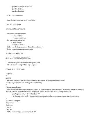 - perda de força muscular
- perda da fala
- perda da visão
LOCALIZAÇÃO DO AVC
- interfere seriamente no prognóstico
SINAIS E SINTOMAS
CIRCULAÇÃO ANTERIOR
- paralisia contralateral
- + mao e face
- - braço ou perna
- dormencia ipsilateral
+ mão e face
- braço ou perna
- disturbio de linguagem ( disartria, afasia )
- disturbios visuais que acometem.
VER OUTROS NO SLIDE
AVC: UMA EMERGENCIA MEDICA
- Centros integrados com neurologista 24h
- atendimento integrado e organizado
CONDUTA & PROTOCALO
Suspeita
V
ABCDE
Coleta de sangue ( exclui alterações da glicemia, disturbios eletroliticos )
ECG ( diagnosticaria a etiologia do embolo )
V
Exame neurologico
Ficha de atendimento ao paciente com AVC ( priorizar a informação: “A quanto tempo ocorreu o
deficit”. Muito importante saber. Se for > 6 horas a conduta muda completamente.
- se chegada < 4,5 – trombolitico EV
- se for entre 4,5 e 6h – trombolitico endoarterial e mecanismos para lise trombotica.
V
exame de imagem
TC cranio
Rx torax
- AVCi?
- AVCh?
- HSA ( hemorragia sub aracnoide )?

 