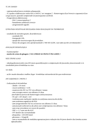 TC DE CRANIO
- imprescindivel para conduta subsequente.
- TC ajuda a diferenciar entre AVCi e AVCh ( ver imagem ) – Hemorragico fica branco e isquemico fica
cinza escuro, quando comparado ao parenquima cerebral.
- Diagnosticos diferenciais
- HSA ( aneurismatica )
- hematoma subdural cronico
- sangramento agudo.
ESTRUTURA HOSPITALAR NECESSARIA PARA REALIZAÇÃO DA TROMBOLISE
- unidade de monitorização, de preferencia
- unidade AVC
- tomografo 24h
- equipe de neurocirurgia de prontidao
- banco de sangue com cipropreacteato ( VER NO SLIDE, nao está escrito corretamente )
AVALIAÇÃO NEUROLOGICA
- Exame pupilar
- escala de coma de glasgow ( VAI COBRAR NA PROVA É PRA SABER )
NIII STROKE SCALE
- idealizada para pcte com AVC para quantificação e comparação do paciente, posicionando-o à
candidato para trombolise ou nao.
ver slide.
- se for muito elevada é melhor fazer trombolise intraarterial do que endovenoso
AVE ISQUEMICO ( PROVA )
- Indicações d etrombolise
- idade > 18 anos
- inicio sintomas < 4,5h
- ausencia de AVC ou TCE nos ultimos 3 meses
- sem cirurgia maior nos ultimos 14 dias
sem historia previa de hemorragia intracraniana
- PA sist < 185 diast < 110
- Sintomas sem resolução rapida ou sintomas menores de stroke
- sem sintomas sugestivos de HSA
- sem sangramentos TGI ou urinarios nos ultimos 21 dias
- sem punção arterial ou de sitios nao compressiveis nos ultimos 7 dias
- sem crise convulsiva no inicio do quadro
- INR <= 1,7 sem uso de ACO
- PTT dentro da normalidade
- plaquetas > 100.000mm3
- glicemia > 50mgdl
- sem a necessidade de medidas agressivas para redução da PA para dentro dos limites acima
especificados

 