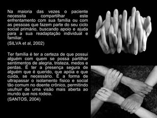 Na maioria das vezes o paciente
necessita         compartilhar     este
enfrentamento com sua família ou com
as pessoas que fazem parte do seu ciclo
social primário, buscando apoio e ajuda
para a sua readaptação individual e
familiar.
(SILVA et al, 2002)

Ter família é ter a certeza de que possui
alguém com quem se possa partilhar
sentimentos de alegria, tristeza, medos e
perdas. É ter a presença segura de
alguém que é querido, que apóia e que
cuida, se necessário. É a forma de
ultrapassar o isolamento físico e social
tão comum no doente crônico, permitindo
usufruir de uma visão mais aberta ao
mundo que nos rodeia.
(SANTOS, 2004)
 