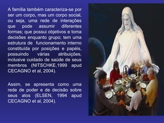 A família também caracteriza-se por
ser um corpo, mas um corpo social,
ou seja, uma rede de interações
que pode assumir diferentes
formas; que possui objetivos e toma
decisões enquanto grupo; tem uma
estrutura de funcionamento interno
constituída por posições e papéis,
possuindo      várias   atribuições,
inclusive cuidado de saúde de seus
membros (NITSCHKE,1999 apud
CECAGNO et al, 2004).

Assim, se apresenta como uma
rede de poder e de decisão sobre
seus atos (ELSEN, 1994 apud
CECAGNO et al, 2004).
 