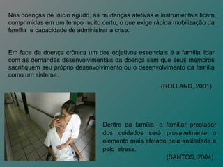 Nas doenças de início agudo, as mudanças afetivas e instrumentais ficam
comprimidas em um tempo muito curto, o que exige rápida mobilização da
família e capacidade de administrar a crise.


Em face da doença crônica um dos objetivos essenciais é a família lidar
com as demandas desenvolvimentais da doença sem que seus membros
sacrifiquem seu próprio desenvolvimento ou o desenvolvimento da família
como um sistema.
                                                    (ROLLAND, 2001)




                                Dentro da família, o familiar prestador
                                dos cuidados será provavelmente o
                                elemento mais afetado pela ansiedade e
                                pelo stress.
                                                     (SANTOS, 2004)
 