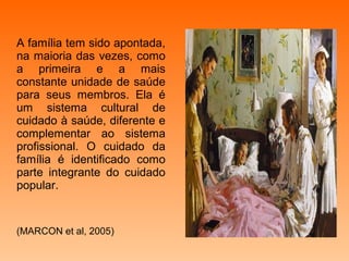 A família tem sido apontada,
na maioria das vezes, como
a primeira e a mais
constante unidade de saúde
para seus membros. Ela é
um sistema cultural de
cuidado à saúde, diferente e
complementar ao sistema
profissional. O cuidado da
família é identificado como
parte integrante do cuidado
popular.


(MARCON et al, 2005)
 