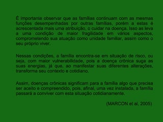 É importante observar que as famílias continuam com as mesmas
funções desempenhadas por outras famílias, porém a estas é
acrescentada mais uma atribuição, o cuidar na doença. Isso as leva
a uma condição de maior fragilidade em vários aspectos,
comprometendo sua atuação como unidade familiar, assim como o
seu próprio viver.

Nessas condições, a família encontra-se em situação de risco, ou
seja, com maior vulnerabilidade, pois a doença crônica suga as
suas energias, já que, ao manifestar suas diferentes alterações,
transforma seu contexto e cotidiano.

Assim, doenças crônicas significam para a família algo que precisa
ser aceito e compreendido, pois, afinal, uma vez instalada, a família
passará a conviver com esta situação cotidianamente.

                                             (MARCON et al, 2005)
 