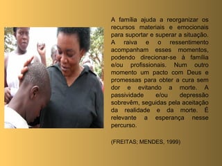 A família ajuda a reorganizar os
recursos materiais e emocionais
para suportar e superar a situação.
A raiva e o ressentimento
acompanham esses momentos,
podendo direcionar-se à família
e/ou profissionais. Num outro
momento um pacto com Deus e
promessas para obter a cura sem
dor e evitando a morte. A
passividade     e/ou    depressão
sobrevêm, seguidas pela aceitação
da realidade e da morte. É
relevante a esperança nesse
percurso.

(FREITAS; MENDES, 1999)
 