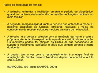 Fases de adaptação da família:

•   A primeira: enfrentar a realidade, durante o período do diagnóstico,
    quando o paciente ainda está ativo e mantém as funções habituais no
    meio familiar.

•   A segunda: reorganização durante o período que antecede a morte. O
    paciente suspende as funções familiares habituais e vê-se na
    contingência de receber cuidados médicos em casa ou no hospital.

•   A terceira: é a perda e coincide com a iminência da morte e com a
    própria morte. A família experimenta a perda e a solidão da separação.
    Os membros podem ter atingido os limites da sua capacidade de
    suporte e inicialmente confessar o alívio que sentem perante a morte
    do doente.

•   A quarta: tem a ver com o restabelecimento, é a etapa final de
    adaptação da família, desenvolvendo-se depois de concluído o luto
    com sucesso.

    (MARQUES, 1991 apud SANTOS, 2004)
 