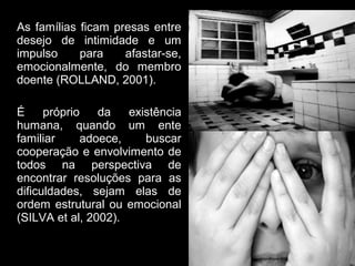 As famílias ficam presas entre
desejo de intimidade e um
impulso     para    afastar-se,
emocionalmente, do membro
doente (ROLLAND, 2001).

É     próprio   da   existência
humana, quando um ente
familiar     adoece,    buscar
cooperação e envolvimento de
todos na perspectiva de
encontrar resoluções para as
dificuldades, sejam elas de
ordem estrutural ou emocional
(SILVA et al, 2002).
 