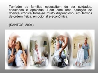 Também as famílias necessitam de ser cuidadas,
escutadas e apoiadas. Lidar com uma situação de
doença crônica torna-se muito dispendioso, em termos
de ordem física, emocional e econômica.

(SANTOS, 2004)
 