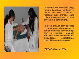 O cuidado em domicílio exige
romper barreiras, conhecer a
família no seu cotidiano,
respeitar suas crenças, suas
cultura e seus valores os quais
envolvem o ser humano.

Para se efetivar com sucesso
o tratamento dispensado, a
equipe de saúde deve interagir
com a família, tentando
identificar suas necessidades,
dificuldades,      expectativas,
possibilidades e limitações.



(CECAGNO et al, 2004)
 