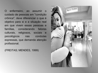 O enfermeiro, ao assumir o
cuidado de pessoas em "condição
crônica", deve diferenciar o que é
objetivo para si e a situação real
em que vivem essas pessoas e
famílias, considerando fatores
culturais, religiosos, sociais e
psicológicos      nas    condutas
expressas, que demanda atenção
profissional.

(FREITAS; MENDES, 1999)
 