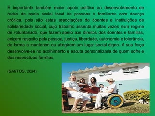 É importante também maior apoio político ao desenvolvimento de
redes de apoio social local às pessoas e familiares com doença
crônica, pois são estas associações de doentes e instituições de
solidariedade social, cujo trabalho assenta muitas vezes num regime
de voluntariado, que fazem apelo aos direitos dos doentes e famílias,
exigem respeito pela pessoa, justiça, liberdade, autonomia e tolerância,
de forma a manterem ou atingirem um lugar social digno. A sua força
desenvolve-se no acolhimento e escuta personalizada de quem sofre e
das respectivas famílias.


(SANTOS, 2004)
 