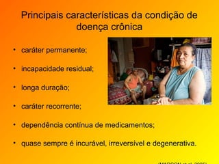Principais características da condição de
               doença crônica

• caráter permanente;

• incapacidade residual;

• longa duração;

• caráter recorrente;

• dependência contínua de medicamentos;

• quase sempre é incurável, irreversível e degenerativa.
 