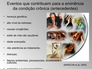 Eventos que contribuem para a eminência
      da condição crônica (antecedentes)
• herança genética;

• alto nível de estresse;

• causas congênitas;

• estilo de vida não saudável;

• idade avançada;

• não aderência ao tratamento;

• doenças;

• fatores ambientais, psicossociais, econômicos e
  culturais;
                                                    (MARCON et al, 2005)
 