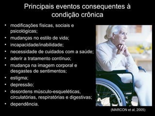 Principais eventos consequentes à
                  condição crônica
• modificações físicas, sociais e
  psicológicas;
• mudanças no estilo de vida;
• incapacidade/inabilidade;
• necessidade de cuidados com a saúde;
• aderir a tratamento contínuo;
• mudança na imagem corporal e
  desgastes de sentimentos;
• estigma;
• depressão;
• desordens músculo-esqueléticas,
  circulatórias, respiratórias e digestivas;
• dependência.
                                               (MARCON et al, 2005)
 