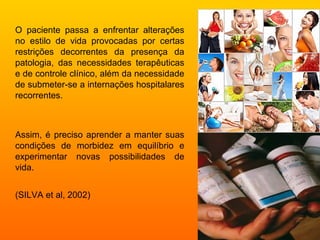 O paciente passa a enfrentar alterações
no estilo de vida provocadas por certas
restrições decorrentes da presença da
patologia, das necessidades terapêuticas
e de controle clínico, além da necessidade
de submeter-se a internações hospitalares
recorrentes.



Assim, é preciso aprender a manter suas
condições de morbidez em equilíbrio e
experimentar novas possibilidades de
vida.


(SILVA et al, 2002)
 