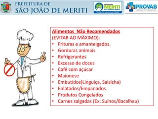 NÃO RECOMENDADOS
- Frituras
- Creme de leite
- Maionese
- Frios
- Embutidos (salsicha,
linguiça, presunto,
mortadela, salame,
copa, etc.)
- Banha
- Enlatados
ALIMENTOS
Alimentos Não Recomendados
(EVITAR AO MÀXIMO):
• Frituras e amanteigados.
• Gorduras animais
• Refrigerantes
• Excesso de doces
• Café com açúcar
• Maionese
• Embutidos(Linguiça, Salsicha)
• Enlatados/Empanados
• Produtos Congelados
• Carnes salgadas (Ex: Suínos/Bacalhau)
 