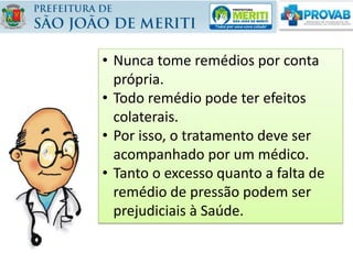 • Nunca tome remédios por conta
própria.
• Todo remédio pode ter efeitos
colaterais.
• Por isso, o tratamento deve ser
acompanhado por um médico.
• Tanto o excesso quanto a falta de
remédio de pressão podem ser
prejudiciais à Saúde.
 