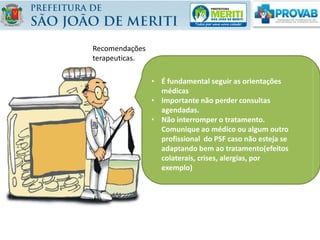 • É fundamental seguir as orientações
médicas
• Importante não perder consultas
agendadas.
• Não interromper o tratamento.
Comunique ao médico ou algum outro
profissional do PSF caso não esteja se
adaptando bem ao tratamento(efeitos
colaterais, crises, alergias, por
exemplo)
Recomendações
terapeuticas.
 