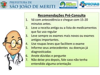 Recomendações Pré-Consulta
1. Vá com antecedência e chegue com 15-20
minutos antes.
2. Leve a receita antiga ou a lista de medicamentos
que faz uso regular
3. Leve sempre os exames mais novos ou exames
antigos importantes.
4. Use roupas leves que facilitem o exame
5. Informe seus antecedentes ou doenças já
diagnosticadas
6. Anote dúvidas e pergunte
7. Não deixe pra depois, fale caso não tenha
entendido alguma orientação
 