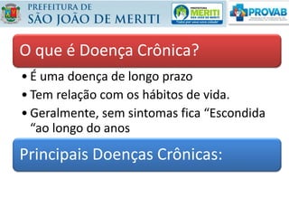 O que é Doença Crônica?
• É uma doença de longo prazo
• Tem relação com os hábitos de vida.
• Geralmente, sem sintomas fica “Escondida
“ao longo do anos
Principais Doenças Crônicas:
 
