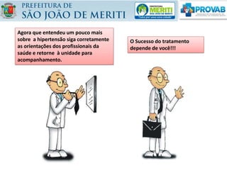 O Sucesso do tratamento
depende de você!!!
Agora que entendeu um pouco mais
sobre a hipertensão siga corretamente
as orientações dos profissionais da
saúde e retorne à unidade para
acompanhamento.
 