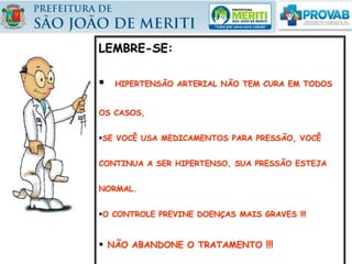LEMBRE-SE:
 HIPERTENSÃO ARTERIAL NÃO TEM CURA EM TODOS
OS CASOS,
SE VOCÊ USA MEDICAMENTOS PARA PRESSÃO, VOCÊ
CONTINUA A SER HIPERTENSO, SUA PRESSÃO ESTEJA
NORMAL.
O CONTROLE PREVINE DOENÇAS MAIS GRAVES !!!
 NÃO ABANDONE O TRATAMENTO !!!
 