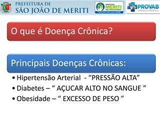 O que é Doença Crônica?
Principais Doenças Crônicas:
•Hipertensão Arterial - “PRESSÃO ALTA”
•Diabetes – “ AÇUCAR ALTO NO SANGUE ”
•Obesidade – “ EXCESSO DE PESO ”
 