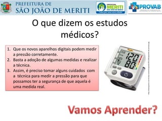 O que dizem os estudos
médicos?
1. Que os novos aparelhos digitais podem medir
a pressão corretamente.
2. Basta a adoção de algumas medidas e realizar
a técnica.
3. Assim, é preciso tomar alguns cuidados com
a técnica para medir a pressão para que
possamos ter a segurança de que aquela é
uma medida real.
http://www.grzero.com.br/wp-content/uploads/2011/06/aparelho-de-pressao.jpg
 