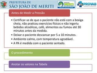 • Certificar-se de que o paciente não está com a bexiga
cheia, não praticou exercícios físicos e não ingeriu
bebidas alcoólicas, café, alimentos ou fumou até 30
minutos antes da medida.
• Deixar o paciente descansar por 5 a 10 minutos.
• Ambiente calmo, com temperatura agradável.
• A PA é medida com o paciente sentado.
Antes de Medir a Pressão
O procedimento
Anotar os valores na Tabela
 