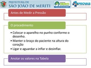 Antes de Medir a Pressão
• Colocar o aparelho no punho conforme o
desenho.
• Manter o braço do paciente na altura do
coração
• Ligar e aguardar a inflar e desinflar.
O procedimento
Anotar os valores na Tabela
 