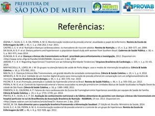 Referências:
AGENA, F.; SILVA, G. C. A. DA; PIERIN, A. M. G. Monitorização residencial da pressão arterial: atualidades e papel do enfermeiro. Revista da Escola de
Enfermagem da USP, v. 45, n. 1, p. 258–263, 1 mar. 2011.
CASTRO, L. C. V. et al. Nutrição e doenças cardiovasculares: os marcadores de risco em adultos. Revista de Nutrição, v. 17, n. 3, p. 369–377, set. 2004.
DA SILVA, B. D. P. et al. Dietary patterns and hypertension: a population-based study with women from Southern Brazil. Cadernos de Saúde Pública, v. 30, n.
5, p. 961–971, maio 2014.
DUNCAN, B. B. et al. Doenças crônicas não transmissíveis no Brasil : prioridade para enfrentamento e investigação, 2012. Disponível em:
<http://www.lume.ufrgs.br/handle/10183/94848>. Acesso em: 2 dez. 2014
JARDIM, P. C. B. V. Regarding Hypertension Treatment are we following Worldwide Tendencies? Arquivos Brasileiros de Cardiologia, v. 103, n. 1, p. 01–03,
2014.
MAFFACCIOLLI, R.; LOPES, M. J. M. Os grupos na atenção básica de saúde de Porto Alegre: usos e modos de intervenção terapêutica. Ciência & Saúde
Coletiva, v. 16, p. 973–982, 2011.
MALTA, D. C. Doenças Crônicas Não Transmissíveis, um grande desafio da sociedade contemporânea. Ciência & Saúde Coletiva, v. 19, n. 1, p. 4, 2014.
MENEZES, A. M. B. et al. Validade de um monitor digital de pulso para mensuração de pressão arterial em comparação com um esfigmomanômetro de
mercúrio. Arquivos Brasileiros de Cardiologia, v. 94, n. 3, p. 365–370, mar. 2010.
PICCINI, R. X. et al. Promoção, prevenção e cuidado da hipertensão arterial no Brasil. Revista de Saúde Pública, v. 46, n. 3, p. 543–550, jun. 2012.
PIERIN, A. M. G. et al. Controle da hipertensão arterial e fatores associados na atenção primária em Unidades Básicas de Saúde localizadas na Região Oeste da
cidade de São Paulo. Ciência & Saúde Coletiva, v. 16, p. 1389–1400, 2011.
PIMENTA, H. B.; CALDEIRA, A. P. Fatores de risco cardiovascular do Escore de Framingham entre hipertensos assistidos por equipes de Saúde da Família.
Ciência & Saúde Coletiva, v. 19, n. 6, p. 1731–1739, jun. 2014.
PRATES, R. E.; SILVA, A. C. P. DA. Avaliação do conhecimento nutricional e de hábitos alimentares de pacientes com doenças crônicas não transmissíveis em
hospital particular no sul do BrasilRevista da Associação Brasileira de Nutrição - RASBRAN, 19 nov. 2013. Disponível em:
<http://www.rasbran.com.br/rasbran/article/view/3>. Acesso em: 2 dez. 2014
SAÚDE, M. DA. Guia alimentar para a população brasileira Promovendo a Alimentação Saudável. 2a Edição ed. Brasília: Ministério da Saúde, 2014.
SILVA, G. C. A. DA; PIERIN, A. M. G. A monitorização residencial da pressão arterial e o controle de um grupo de hipertensos. Revista da Escola de
Enfermagem da USP, v. 46, n. 4, p. 922–928, ago. 2012.
 