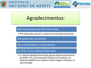 Agradecimentos:
Aos funcionários do PSF Gato Preto
• Pela dedicação, parceria e apoio para realização do projeto.
Aos pacientes presentes
Aos orientadores e supervisores
Ao Prof. Carlos Alberto Machado
• E a Equipe Multiprofissional da Liga de Hipertensão Arterial
do Belém -SP e da Associação Paulista de Assistência ao
Hipertenso(APAH) por cederem várias imagens utilizadas na
apresentação
 