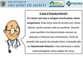 O que é Pressão Arterial?
É a força com que o sangue circula pelos vasos
sanguíneos. Essa força varia de acordo com vários
fatores, porém sempre volta ao equilíbrio. Quando
esse equilíbrio fica descontrolado ocorrem as
doenças e sintomas que conhecemos. Tanto da
pressão alta quanto da pressão baixa. A pressão alta
ou Hipertensão Arterial é mais silenciosa e acaba
sobrecarregando vários orgãos do corpo.
 