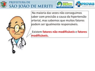 Na maioria das vezes não conseguimos
saber com precisão a causa da hipertensão
arterial, mas sabemos que muitos fatores
podem ser igualmente responsáveis.
Existem fatores não modificáveis e fatores
modificáveis.
 