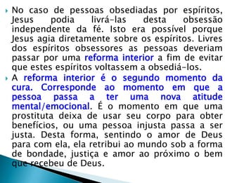    No caso de pessoas obsediadas por espíritos,
    Jesus    podia     livrá-las   desta   obsessão
    independente da fé. Isto era possível porque
    Jesus agia diretamente sobre os espíritos. Livres
    dos espíritos obsessores as pessoas deveriam
    passar por uma reforma interior a fim de evitar
    que estes espíritos voltassem a obsediá-los.
   A reforma interior é o segundo momento da
    cura. Corresponde ao momento em que a
    pessoa passa a ter uma nova atitude
    mental/emocional. É o momento em que uma
    prostituta deixa de usar seu corpo para obter
    benefícios, ou uma pessoa injusta passa a ser
    justa. Desta forma, sentindo o amor de Deus
    para com ela, ela retribui ao mundo sob a forma
    de bondade, justiça e amor ao próximo o bem
    que recebeu de Deus.
 
