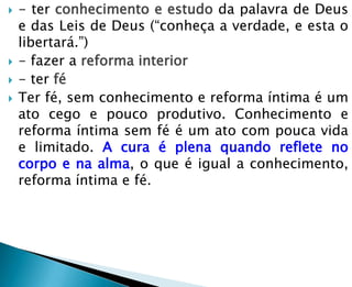    - ter conhecimento e estudo da palavra de Deus
    e das Leis de Deus (―conheça a verdade, e esta o
    libertará.‖)
   - fazer a reforma interior
   - ter fé
   Ter fé, sem conhecimento e reforma íntima é um
    ato cego e pouco produtivo. Conhecimento e
    reforma íntima sem fé é um ato com pouca vida
    e limitado. A cura é plena quando reflete no
    corpo e na alma, o que é igual a conhecimento,
    reforma íntima e fé.
 